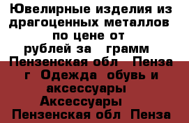 Ювелирные изделия из драгоценных металлов 585* по цене от 1500 рублей за 1 грамм - Пензенская обл., Пенза г. Одежда, обувь и аксессуары » Аксессуары   . Пензенская обл.,Пенза г.